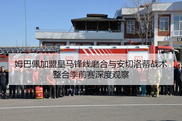 姆巴佩加盟皇马锋线磨合与安切洛蒂战术整合季前赛深度观察